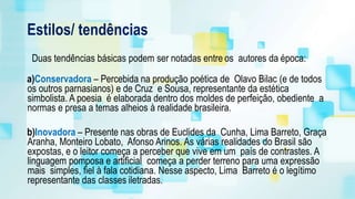 Estilos/ tendências
Duas tendências básicas podem ser notadas entre os autores da época:
a)Conservadora – Percebida na produção poética de Olavo Bilac (e de todos
os outros parnasianos) e de Cruz e Sousa, representante da estética
simbolista. A poesia é elaborada dentro dos moldes de perfeição, obediente a
normas e presa a temas alheios à realidade brasileira.
b)Inovadora – Presente nas obras de Euclides da Cunha, Lima Barreto, Graça
Aranha, Monteiro Lobato, Afonso Arinos. As várias realidades do Brasil são
expostas, e o leitor começa a perceber que vive em um país de contrastes. A
linguagem pomposa e artificial começa a perder terreno para uma expressão
mais simples, fiel à fala cotidiana. Nesse aspecto, Lima Barreto é o legítimo
representante das classes iletradas.
 