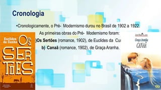 Cronologia
•Cronologicamente, o Pré- Modernismo durou no Brasil de 1902 a 1922.
As primeiras obras do Pré- Modernismo foram:
a)Os Sertões (romance, 1902), de Euclides da Cunha.
b) Canaã (romance, 1902), de GraçaAranha.
 