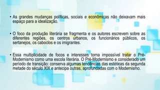 • As grandes mudanças políticas, sociais e econômicas não deixavam mais
espaço para a idealização.
• O foco da produção literária se fragmenta e os autores escrevem sobre as
diferentes regiões, os centros urbanos, os funcionários públicos, os
sertanejos, os caboclos e os imigrantes.
• Essa multiplicidade de focos e interesses torna impossível tratar o Pré-
Modernismo como uma escola literária. O Pré-Modernismo e considerado um
período de transição: conserva algumas tendências das estéticas da segunda
metade do século XIX e antecipa outras, aprofundadas com o Modernismo.
 