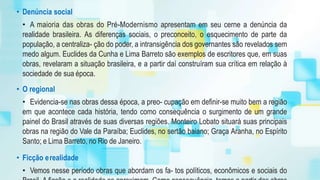 • Denúncia social
• A maioria das obras do Pré-Modernismo apresentam em seu cerne a denúncia da
realidade brasileira. As diferenças sociais, o preconceito, o esquecimento de parte da
população, a centraliza- ção do poder, a intransigência dos governantes são revelados sem
medo algum. Euclides da Cunha e Lima Barreto são exemplos de escritores que, em suas
obras, revelaram a situação brasileira, e a partir daí construíram sua crítica em relação à
sociedade de sua época.
• O regional
• Evidencia-se nas obras dessa época, a preo- cupação em definir-se muito bem a região
em que acontece cada história, tendo como consequência o surgimento de um grande
painel do Brasil através de suas diversas regiões. Monteiro Lobato situará suas principais
obras na região do Vale da Paraíba; Euclides, no sertão baiano; Graça Aranha, no Espírito
Santo; e Lima Barreto, no Rio de Janeiro.
• Ficção erealidade
• Vemos nesse período obras que abordam os fa- tos políticos, econômicos e sociais do
 