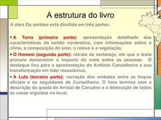 A estrutura do livro
A obra Os sertões está dividida em três partes:
 A Terra (primeira parte): apresentação detalhada das
características do sertão nordestino, com informações sobre o
clima, a composição do solo, o relevo e a vegetação;
 O Homem (segunda parte): retrato do sertanejo, em que o texto
procura demonstrar o impacto do meio sobre as pessoas. O
destaque fica para a apresentação do Antônio Conselheiro e sua
transformação em líder messiânico;
 A Luta (terceira parte): narração dos embates entre as tropas
oficiais e os seguidores de Conselheiro. O livro termina com a
descrição da queda do Arraial de Canudos e a destruição de todas
as casas erguidas no local.
 