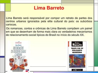 Lima Barreto
Lima Barreto será responsável por compor um retrato de partes dos
centros urbanos ignorados pela elite cultural do país: os subúrbios
cariocas.
Os romances, contos e crônicas de Lima Barreto compõem um painel
em que se desenham de forma mais clara os verdadeiros mecanismos
de relacionamento social típicos do Brasil no início do século XX.
 