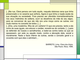 [...]Na rua, Clara pensou em tudo aquilo, naquela dolorosa cena que tinha
presenciado e no vexame que sofrera. Agora é que tinha a noção exata da
sua situação na sociedade. Fora preciso ser ofendida irremediavelmente
nos seus melindres de solteira, ouvir os desaforos da mãe do seu algoz,
para se convencer de que ela não era uma moça como as outras; era
muito menos no conceito de todos. [...]
[...]Ora, uma mulatinha, filha de um carteiro! O que era preciso, tanto a ela
como às suas iguais, era educar o caráter, revestir-se de vontade, [...] para
se defender de Cassis e semelhantes, e bater-se contra todos os que se
opusessem, por este ou aquele modo, contra a elevação dela, social e
moralmente. Nada a fazia inferior às outras, senão o conceito geral e a
covardia com que elas o admitiam…
BARRETO, Lima. Clara dos Anjos.
São Paulo: Ática, 1998.
 