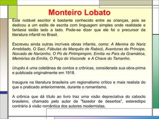 Monteiro Lobato
Este notável escritor é bastante conhecido entre as crianças, pois se
dedicou a um estilo de escrita com linguagem simples onde realidade e
fantasia estão lado a lado. Pode-se dizer que ele foi o precursor da
literatura infantil no Brasil.
Escreveu ainda outras incríveis obras infantis, como: A Menina do Nariz
Arrebitado, O Saci, Fábulas do Marquês de Rabicó, Aventuras do Príncipe,
Noivado de Narizinho, O Pó de Pirlimpimpim, Emília no País da Gramática,
Memórias da Emília, O Poço do Visconde e A Chave do Tamanho.
Urupês é uma coletânea de contos e crônicas, considerada sua obra-prima
e publicada originalmente em 1918.
Inaugura na literatura brasileira um regionalismo crítico e mais realista do
que o praticado anteriormente, durante o romantismo.
A crônica que dá título ao livro traz uma visão depreciativa do caboclo
brasileiro, chamado pelo autor de "fazedor de desertos", estereótipo
contrário à visão romântica dos autores modernistas.
 