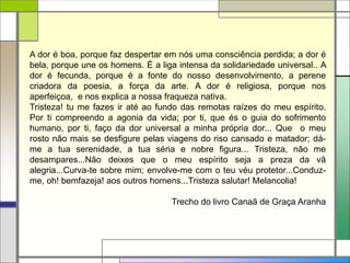 A dor é boa, porque faz despertar em nós uma consciência perdida; a dor é
bela, porque une os homens. É a liga intensa da solidariedade universal.. A
dor é fecunda, porque é a fonte do nosso desenvolvimento, a perene
criadora da poesia, a força da arte. A dor é religiosa, porque nos
aperfeiçoa, e nos explica a nossa fraqueza nativa.
Tristeza! tu me fazes ir até ao fundo das remotas raízes do meu espírito.
Por ti compreendo a agonia da vida; por ti, que és o guia do sofrimento
humano, por ti, faço da dor universal a minha própria dor... Que o meu
rosto não mais se desfigure pelas viagens do riso cansado e matador; dá-
me a tua serenidade, a tua séria e nobre figura... Tristeza, não me
desampares...Não deixes que o meu espírito seja a preza da vã
alegria...Curva-te sobre mim; envolve-me com o teu véu protetor...Conduz-
me, oh! bemfazeja! aos outros homens...Tristeza salutar! Melancolia!
Trecho do livro Canaã de Graça Aranha
 