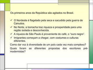Os primeiros anos da República são agitados no Brasil.
 O Nordeste é flagelado pela seca e sacudido pela guerra de
Canudos.
 No Norte, a borracha traz riqueza e prosperidade para uma
região isolada e desconhecida.
 A riqueza de São Paulo é proveniente do café, o “ouro negro”.
 Imigrantes começam a chegar, com costumes e culturas
diferentes.
Como dar voz à diversidade de um país cada vez mais complexo?
Quais foram as diferentes propostas dos escritores pré-
modernistas?
 