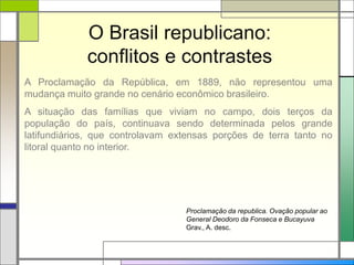 O Brasil republicano:
conflitos e contrastes
A Proclamação da República, em 1889, não representou uma
mudança muito grande no cenário econômico brasileiro.
A situação das famílias que viviam no campo, dois terços da
população do país, continuava sendo determinada pelos grande
latifundiários, que controlavam extensas porções de terra tanto no
litoral quanto no interior.
Proclamação da republica. Ovação popular ao
General Deodoro da Fonseca e Bucayuva
Grav., A. desc.
 