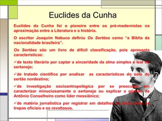 Euclides da Cunha
Euclides da Cunha foi o pioneiro entre os pré-modernistas na
aproximação entre a Literatura e a história.
O escritor Joaquim Nabuco definiu Os Sertões como “a Bíblia da
nacionalidade brasileira”.
Os Sertões são um livro de difícil classificação, pois apresenta
características:
de texto literário por captar a sinceridade da alma simples e leal do
sertanejo;
de tratado científico por analisar as características do solo do
sertão nordestino;
de investigação socioantropológica por se preocupar em
caracterizar minuciosamente o sertanejo ou explicar a gênese de
Antônio Conselheiro como líder messiânico;
de matéria jornalística por registrar em detalhes as lutas entre as
tropas oficiais e os revoltosos.
 