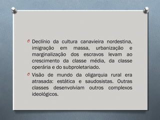 O Declínio da cultura canavieira nordestina,
imigração em massa, urbanização e
marginalização dos escravos levam ao
crescimento da classe média, da classe
operária e do subproletariado.
O Visão de mundo da oligarquia rural era
atrasada: estática e saudosistas. Outras
classes desenvolviam outros complexos
ideológicos.
 