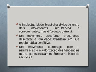 O A intelectualidade brasileira divide-se entre
dois movimentos simultâneos e
concomitantes, mas diferentes entre si.
O Um movimento centrípeto, procurando
descrever a realidade brasileira em sua
problemática conflitiva.
O Um movimento centrífugo, com a
assimilação e a valorização das tendências
que se apresentavam na Europa no início do
século XX.
 