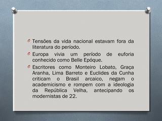 O Tensões da vida nacional estavam fora da
literatura do período.
O Europa vivia um período de euforia
conhecido como Belle Epóque.
O Escritores como Monteiro Lobato, Graça
Aranha, Lima Barreto e Euclides da Cunha
criticam o Brasil arcaico, negam o
academicismo e rompem com a ideologia
da República Velha, antecipando os
modernistas de 22.
 
