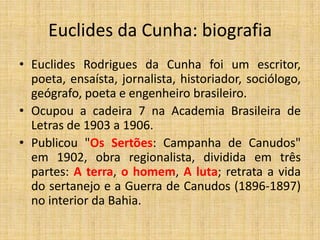 Euclides da Cunha: biografia
• Euclides Rodrigues da Cunha foi um escritor,
poeta, ensaísta, jornalista, historiador, sociólogo,
geógrafo, poeta e engenheiro brasileiro.
• Ocupou a cadeira 7 na Academia Brasileira de
Letras de 1903 a 1906.
• Publicou "Os Sertões: Campanha de Canudos"
em 1902, obra regionalista, dividida em três
partes: A terra, o homem, A luta; retrata a vida
do sertanejo e a Guerra de Canudos (1896-1897)
no interior da Bahia.
 