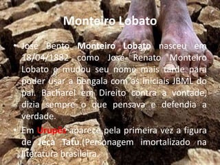 Monteiro Lobato
• José Bento Monteiro Lobato nasceu em
18/04/1882 como José Renato Monteiro
Lobato e mudou seu nome mais tarde para
poder usar a bengala com as iniciais JBML do
pai. Bacharel em Direito contra a vontade,
dizia sempre o que pensava e defendia a
verdade.
• Em Urupês aparece pela primeira vez a figura
de Jeca Tatu.(Personagem imortalizado na
literatura brasileira.
 