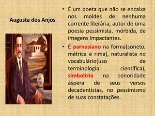 Augusta dos Anjos
• É um poeta que não se encaixa
nos moldes de nenhuma
corrente literária, autor de uma
poesia pessimista, mórbida, de
imagens impactantes.
• É parnasiano na forma(soneto,
métrica e rima), naturalista no
vocabulário(uso de
terminologia científica),
simbolista na sonoridade
áspera de seus versos
decadentistas, no pessimismo
de suas constatações.
 