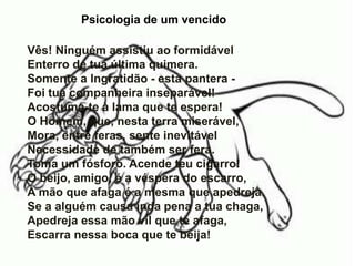 Psicologia de um vencido
Vês! Ninguém assistiu ao formidável
Enterro de tua última quimera.
Somente a Ingratidão - esta pantera -
Foi tua companheira inseparável!
Acostuma-te à lama que te espera!
O Homem, que, nesta terra miserável,
Mora, entre feras, sente inevitável
Necessidade de também ser fera.
Toma um fósforo. Acende teu cigarro!
O beijo, amigo, é a véspera do escarro,
A mão que afaga é a mesma que apedreja.
Se a alguém causa inda pena a tua chaga,
Apedreja essa mão vil que te afaga,
Escarra nessa boca que te beija!
 