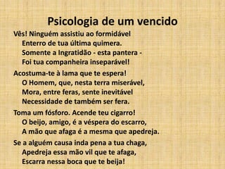Psicologia de um vencido
Vês! Ninguém assistiu ao formidável
Enterro de tua última quimera.
Somente a Ingratidão - esta pantera -
Foi tua companheira inseparável!
Acostuma-te à lama que te espera!
O Homem, que, nesta terra miserável,
Mora, entre feras, sente inevitável
Necessidade de também ser fera.
Toma um fósforo. Acende teu cigarro!
O beijo, amigo, é a véspera do escarro,
A mão que afaga é a mesma que apedreja.
Se a alguém causa inda pena a tua chaga,
Apedreja essa mão vil que te afaga,
Escarra nessa boca que te beija!
 