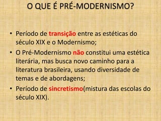 O QUE É PRÉ-MODERNISMO?
• Período de transição entre as estéticas do
século XIX e o Modernismo;
• O Pré-Modernismo não constitui uma estética
literária, mas busca novo caminho para a
literatura brasileira, usando diversidade de
temas e de abordagens;
• Período de sincretismo(mistura das escolas do
século XIX).
 