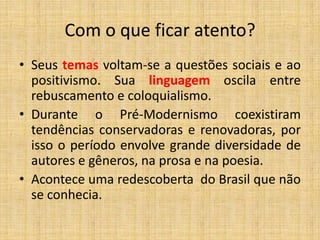 Com o que ficar atento?
• Seus temas voltam-se a questões sociais e ao
positivismo. Sua linguagem oscila entre
rebuscamento e coloquialismo.
• Durante o Pré-Modernismo coexistiram
tendências conservadoras e renovadoras, por
isso o período envolve grande diversidade de
autores e gêneros, na prosa e na poesia.
• Acontece uma redescoberta do Brasil que não
se conhecia.
 