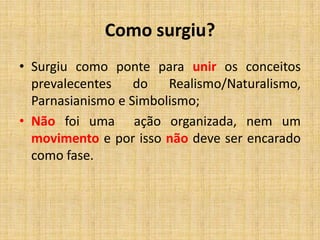Como surgiu?
• Surgiu como ponte para unir os conceitos
prevalecentes do Realismo/Naturalismo,
Parnasianismo e Simbolismo;
• Não foi uma ação organizada, nem um
movimento e por isso não deve ser encarado
como fase.
 