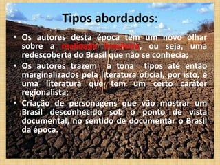 Tipos abordados:
• Os autores desta época têm um novo olhar
sobre a realidade brasileira, ou seja, uma
redescoberta do Brasil que não se conhecia;
• Os autores trazem a tona tipos até então
marginalizados pela literatura oficial, por isto, é
uma literatura que tem um certo caráter
regionalista;
• Criação de personagens que vão mostrar um
Brasil desconhecido sob o ponto de vista
documental, no sentido de documentar o Brasil
da época.
 