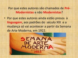 Por que estes autores são chamados de Pré-
Modernistas e não Modernistas?
• Por que estes autores ainda estão presos à
linguagem, aos padrões do século XIX e a
mudança só vai acontecer a partir da Semana
de Arte Moderna, em 1922.
 