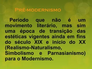 Pré-modernismo
Período que não é um
movimento literário, mas sim
uma época de transição das
estéticas vigentes ainda em fins
do século XIX e início do XX
(Realismo-Naturalismo,
Simbolismo e Parnasianismo)
para o Modernismo.
 