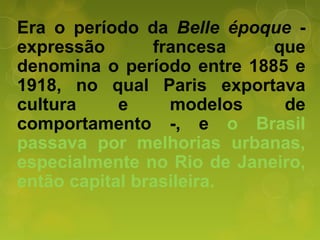 Era o período da Belle époque -
expressão francesa que
denomina o período entre 1885 e
1918, no qual Paris exportava
cultura e modelos de
comportamento -, e o Brasil
passava por melhorias urbanas,
especialmente no Rio de Janeiro,
então capital brasileira.
 