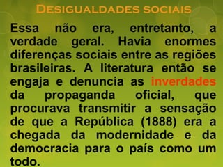 Desigualdades sociais
Essa não era, entretanto, a
verdade geral. Havia enormes
diferenças sociais entre as regiões
brasileiras. A literatura então se
engaja e denuncia as inverdades
da propaganda oficial, que
procurava transmitir a sensação
de que a República (1888) era a
chegada da modernidade e da
democracia para o país como um
todo.
 
