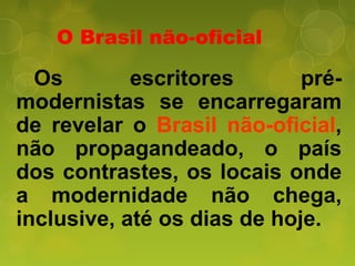 O Brasil não-oficial
Os escritores pré-
modernistas se encarregaram
de revelar o Brasil não-oficial,
não propagandeado, o país
dos contrastes, os locais onde
a modernidade não chega,
inclusive, até os dias de hoje.
 