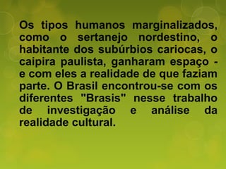 Os tipos humanos marginalizados,
como o sertanejo nordestino, o
habitante dos subúrbios cariocas, o
caipira paulista, ganharam espaço -
e com eles a realidade de que faziam
parte. O Brasil encontrou-se com os
diferentes "Brasis" nesse trabalho
de investigação e análise da
realidade cultural.
 