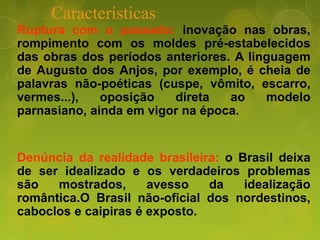 Características
Ruptura com o passado: inovação nas obras,
rompimento com os moldes pré-estabelecidos
das obras dos períodos anteriores. A linguagem
de Augusto dos Anjos, por exemplo, é cheia de
palavras não-poéticas (cuspe, vômito, escarro,
vermes...), oposição direta ao modelo
parnasiano, ainda em vigor na época.
Denúncia da realidade brasileira: o Brasil deixa
de ser idealizado e os verdadeiros problemas
são mostrados, avesso da idealização
romântica.O Brasil não-oficial dos nordestinos,
caboclos e caipiras é exposto.
 