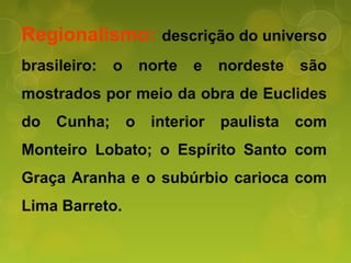 Regionalismo: descrição do universo
brasileiro: o norte e nordeste são
mostrados por meio da obra de Euclides
do Cunha; o interior paulista com
Monteiro Lobato; o Espírito Santo com
Graça Aranha e o subúrbio carioca com
Lima Barreto.
 