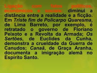 Ligação com fatos políticos,
econômicos e sociais: diminui a
distância entre a realidade e a ficção.
Em Triste fim de Policarpo Quaresma,
de Lima Barreto, por exemplo, é
retratado o governo de Floriano
Peixoto e a Revolta da Armada; Os
Sertões, de Euclides da Cunha,
demonstra a crueldade da Guerra de
Canudos; Canaã, de Graça Aranha,
documenta a imigração alemã no
Espírito Santo.
 