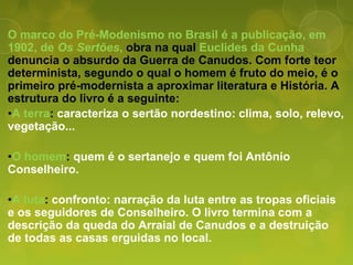 O marco do Pré-Modenismo no Brasil é a publicação, em
1902, de Os Sertões, obra na qual Euclides da Cunha
denuncia o absurdo da Guerra de Canudos. Com forte teor
determinista, segundo o qual o homem é fruto do meio, é o
primeiro pré-modernista a aproximar literatura e História. A
estrutura do livro é a seguinte:
•A terra: caracteriza o sertão nordestino: clima, solo, relevo,
vegetação...
•O homem: quem é o sertanejo e quem foi Antônio
Conselheiro.
•A luta: confronto: narração da luta entre as tropas oficiais
e os seguidores de Conselheiro. O livro termina com a
descrição da queda do Arraial de Canudos e a destruição
de todas as casas erguidas no local.
 