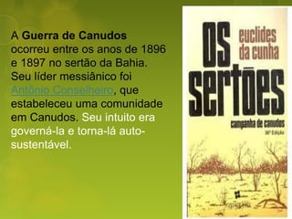 A Guerra de Canudos
ocorreu entre os anos de 1896
e 1897 no sertão da Bahia.
Seu líder messiânico foi
Antônio Conselheiro, que
estabeleceu uma comunidade
em Canudos. Seu intuito era
governá-la e torna-lá auto-
sustentável.
 