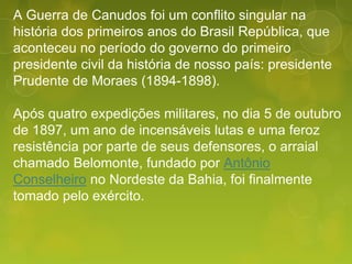 A Guerra de Canudos foi um conflito singular na
história dos primeiros anos do Brasil República, que
aconteceu no período do governo do primeiro
presidente civil da história de nosso país: presidente
Prudente de Moraes (1894-1898).
Após quatro expedições militares, no dia 5 de outubro
de 1897, um ano de incensáveis lutas e uma feroz
resistência por parte de seus defensores, o arraial
chamado Belomonte, fundado por Antônio
Conselheiro no Nordeste da Bahia, foi finalmente
tomado pelo exército.
 