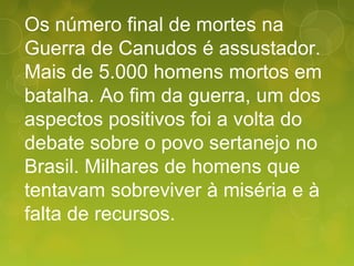 Os número final de mortes na
Guerra de Canudos é assustador.
Mais de 5.000 homens mortos em
batalha. Ao fim da guerra, um dos
aspectos positivos foi a volta do
debate sobre o povo sertanejo no
Brasil. Milhares de homens que
tentavam sobreviver à miséria e à
falta de recursos.
 