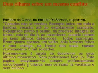 Dois olhares sobre um mesmo conflito:
Euclides da Cunha, no final de Os Sertões, registrava:
“Canudos não se rendeu. Exemplo único em toda a
história, resistiu até ao esgotamento completo.
Expugnado palmo a palmo, na precisão integral do
termo, caiu no dia 5, ao entardecer, quando caíram
os seus últimos defensores, todos morreram.
Eram quatro apenas: um velho, dois homens feitos
e uma criança, na frente dos quais rugiam
raivosamente 5 mil soldados.
Forremo-nos à tarefa de descrever os seus
últimos momentos. Nem poderíamos fazê-lo. Esta
página, imaginamo-la sempre profundamente
emocionante e trágica; mas cerramo-la vacilante e
sem brilhos...”
 