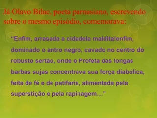 Já Olavo Bilac, poeta parnasiano, escrevendo
sobre o mesmo episódio, comemorava:
“Enfim, arrasada a cidadela maldita!enfim,
dominado o antro negro, cavado no centro do
robusto sertão, onde o Profeta das longas
barbas sujas concentrava sua força diabólica,
feita de fé e de patifaria, alimentada pela
superstição e pela rapinagem…”
 