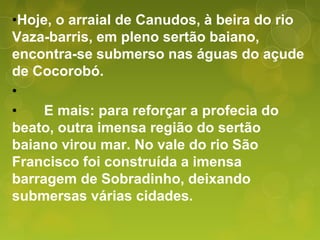 •Hoje, o arraial de Canudos, à beira do rio
Vaza-barris, em pleno sertão baiano,
encontra-se submerso nas águas do açude
de Cocorobó.
•
• E mais: para reforçar a profecia do
beato, outra imensa região do sertão
baiano virou mar. No vale do rio São
Francisco foi construída a imensa
barragem de Sobradinho, deixando
submersas várias cidades.
 