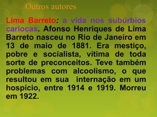 Outros autores
Lima Barreto: a vida nos subúrbios
cariocas. Afonso Henriques de Lima
Barreto nasceu no Rio de Janeiro em
13 de maio de 1881. Era mestiço,
pobre e socialista, vítima de toda
sorte de preconceitos. Teve também
problemas com alcoolismo, o que
resultou em sua internação em um
hospício, entre 1914 e 1919. Morreu
em 1922.
 