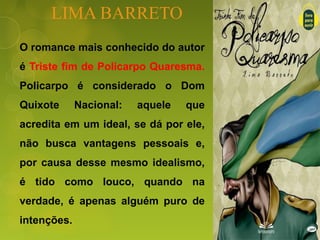 LIMA BARRETO
O romance mais conhecido do autor
é Triste fim de Policarpo Quaresma.
Policarpo é considerado o Dom
Quixote Nacional: aquele que
acredita em um ideal, se dá por ele,
não busca vantagens pessoais e,
por causa desse mesmo idealismo,
é tido como louco, quando na
verdade, é apenas alguém puro de
intenções.
 