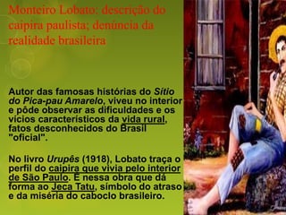 Monteiro Lobato: descrição do
caipira paulista; denúncia da
realidade brasileira
Autor das famosas histórias do Sítio
do Pica-pau Amarelo, viveu no interior
e pôde observar as dificuldades e os
vícios característicos da vida rural,
fatos desconhecidos do Brasil
"oficial".
No livro Urupês (1918), Lobato traça o
perfil do caipira que vivia pelo interior
de São Paulo. É nessa obra que dá
forma ao Jeca Tatu, símbolo do atraso
e da miséria do caboclo brasileiro.
 