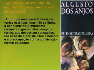 Augusto dos Anjos: a marca da
angústia e do pessimismo (o poeta
do desencanto)
•Autor que recebeu influência de
várias estéticas, mas não se limita
a nenhuma: do Simbolismo
recupera o gosto pelas imagens
fortes, que despertam sensações,
(no caso do autor, de asco e horror)
e a preocupação com a construção
formal do poema.
 