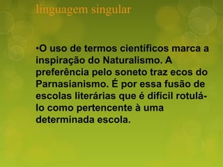 linguagem singular
•O uso de termos científicos marca a
inspiração do Naturalismo. A
preferência pelo soneto traz ecos do
Parnasianismo. É por essa fusão de
escolas literárias que é difícil rotulá-
lo como pertencente à uma
determinada escola.
 