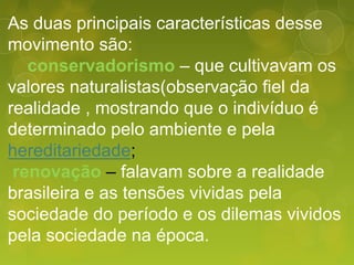 As duas principais características desse
movimento são:
conservadorismo – que cultivavam os
valores naturalistas(observação fiel da
realidade , mostrando que o indivíduo é
determinado pelo ambiente e pela
hereditariedade;
renovação – falavam sobre a realidade
brasileira e as tensões vividas pela
sociedade do período e os dilemas vividos
pela sociedade na época.
 