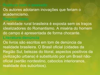 Ruptura com o passado
Os autores adotaram inovações que feriam o
academicismo.
Regionalismo
A realidade rural brasileira é exposta sem os traços
idealizadores do Romantismo. A miséria do homem
do campo é apresentada de forma chocante.
Literatura-denúncia
Os livros são escritos em tom de denúncia da
realidade brasileira. O Brasil oficial (cidades da
Região Sul, belezas do litoral, aspectos positivos da
civilização urbana) é substituído por um Brasil não-
oficial (sertão nordestino, caboclos interioranos,
realidade dos subúrbios).
 