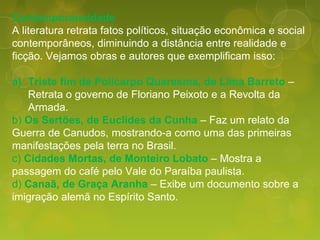 Contemporaneidade
A literatura retrata fatos políticos, situação econômica e social
contemporâneos, diminuindo a distância entre realidade e
ficção. Vejamos obras e autores que exemplificam isso:
a) Triste fim de Policarpo Quaresma, de LIma Barreto –
Retrata o governo de Floriano Peixoto e a Revolta da
Armada.
b) Os Sertões, de Euclides da Cunha – Faz um relato da
Guerra de Canudos, mostrando-a como uma das primeiras
manifestações pela terra no Brasil.
c) Cidades Mortas, de Monteiro Lobato – Mostra a
passagem do café pelo Vale do Paraíba paulista.
d) Canaã, de Graça Aranha – Exibe um documento sobre a
imigração alemã no Espírito Santo.
 