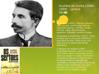 Euclides da Cunha (1866-
1909) - carioca
Obras:
Os Sertões (1902) - Retrata a Guerra
dos Canudos, sendo publicado nos
seguintes idiomas: alemão, chinês,
francês, inglês, dinamarquês,
espanhol, holandês, italiano e sueco.
Contrastes e Confrontos (1907) - Pode-
se dizer que é uma obra científica e
uma obra de arte. Trata-se de uma
obra única na história das letras
brasileiras.
À Margem da História (1909) -
Publicação póstuma, reúne os artigos
de Euclides sobre a Amazônia antes e
após sua viagem à região. Os ensaios
amazônicos reforçam a tese de uma
formação histórica marcada por
contrastes e antagonismos. O dever da
ciência e dos intelectuais era, para
Euclides da Cunha, promover o
encontro entre Estado e nação.
 