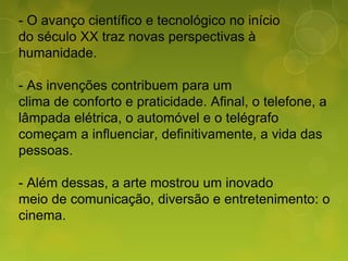 - O avanço científico e tecnológico no início
do século XX traz novas perspectivas à
humanidade.
- As invenções contribuem para um
clima de conforto e praticidade. Afinal, o telefone, a
lâmpada elétrica, o automóvel e o telégrafo
começam a influenciar, definitivamente, a vida das
pessoas.
- Além dessas, a arte mostrou um inovado
meio de comunicação, diversão e entretenimento: o
cinema.
 